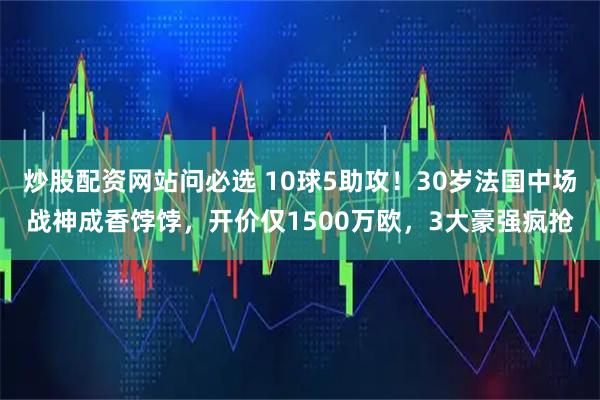炒股配资网站问必选 10球5助攻！30岁法国中场战神成香饽饽，开价仅1500万欧，3大豪强疯抢