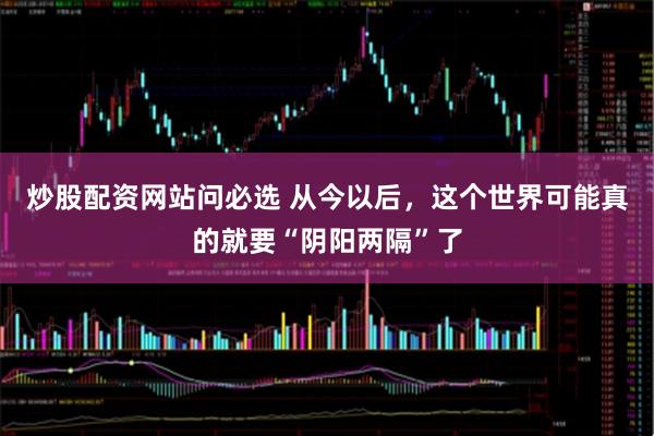 炒股配资网站问必选 从今以后，这个世界可能真的就要“阴阳两隔”了