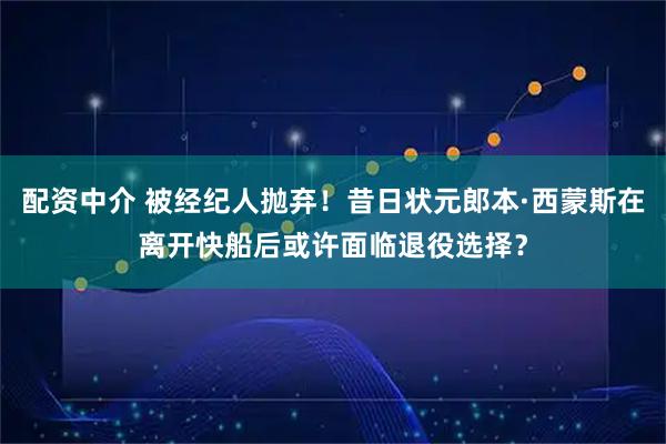 配资中介 被经纪人抛弃！昔日状元郎本·西蒙斯在离开快船后或许面临退役选择？
