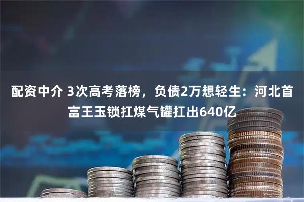 配资中介 3次高考落榜，负债2万想轻生：河北首富王玉锁扛煤气罐扛出640亿