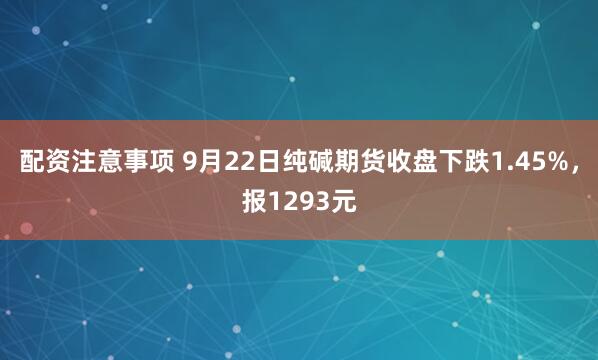 配资注意事项 9月22日纯碱期货收盘下跌1.45%，报1293元