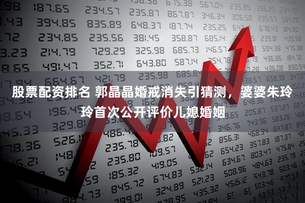 股票配资排名 郭晶晶婚戒消失引猜测，婆婆朱玲玲首次公开评价儿媳婚姻