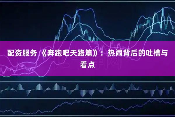 配资服务 《奔跑吧天路篇》：热闹背后的吐槽与看点
