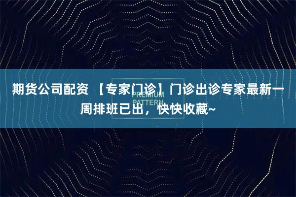 期货公司配资 【专家门诊】门诊出诊专家最新一周排班已出，快快收藏~