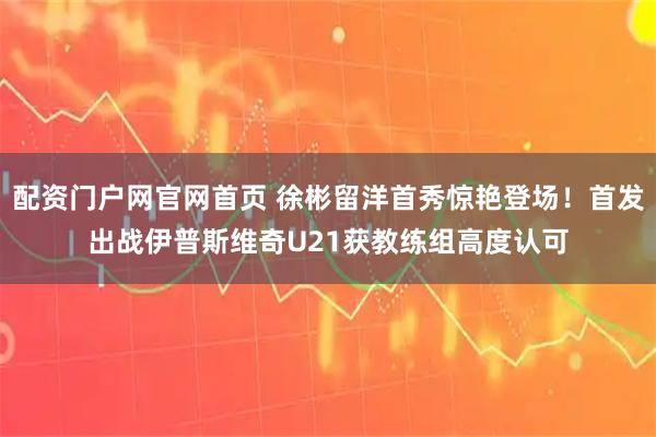 配资门户网官网首页 徐彬留洋首秀惊艳登场！首发出战伊普斯维奇U21获教练组高度认可