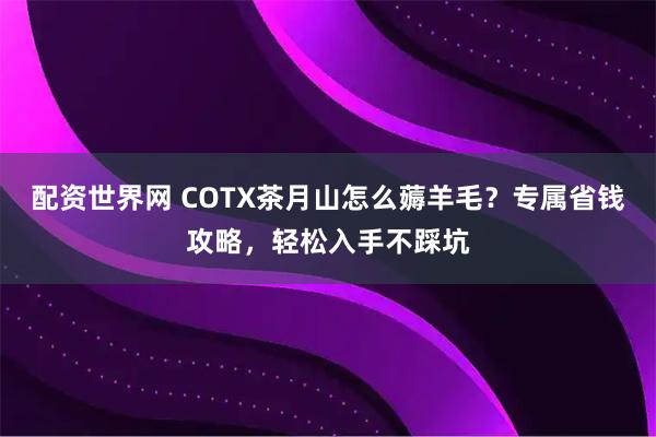 配资世界网 COTX茶月山怎么薅羊毛？专属省钱攻略，轻松入手不踩坑
