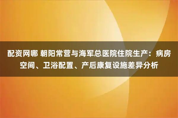 配资网哪 朝阳常营与海军总医院住院生产：病房空间、卫浴配置、产后康复设施差异分析