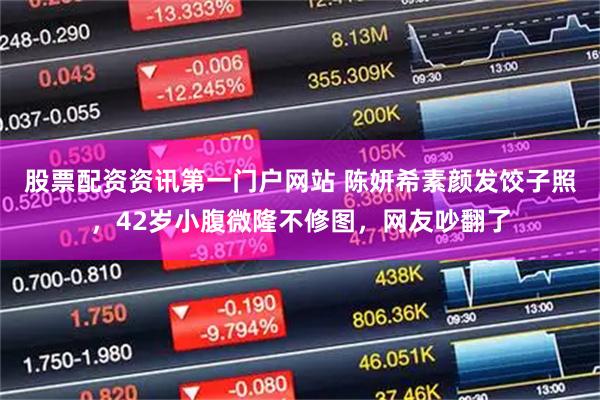 股票配资资讯第一门户网站 陈妍希素颜发饺子照，42岁小腹微隆不修图，网友吵翻了