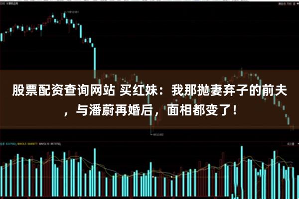 股票配资查询网站 买红妹：我那抛妻弃子的前夫，与潘蔚再婚后，面相都变了！