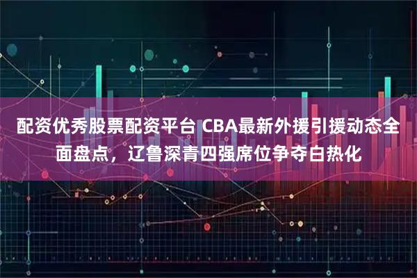 配资优秀股票配资平台 CBA最新外援引援动态全面盘点，辽鲁深青四强席位争夺白热化