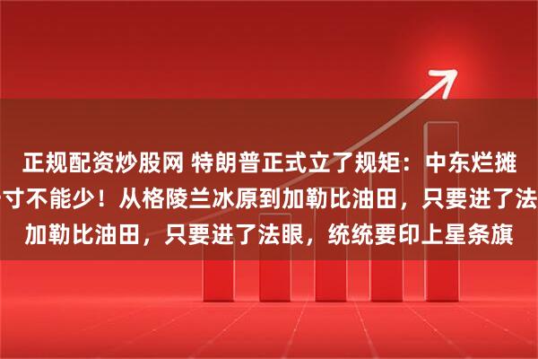 正规配资炒股网 特朗普正式立了规矩：中东烂摊子可以扔，美洲地皮一寸不能少！从格陵兰冰原到加勒比油田，只要进了法眼，统统要印上星条旗