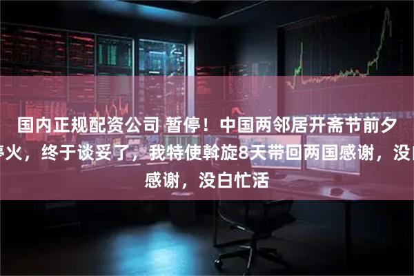 国内正规配资公司 暂停！中国两邻居开斋节前夕宣布停火，终于谈妥了，我特使斡旋8天带回两国感谢，没白忙活