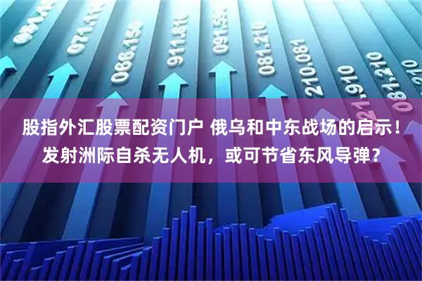 股指外汇股票配资门户 俄乌和中东战场的启示！发射洲际自杀无人机，或可节省东风导弹？