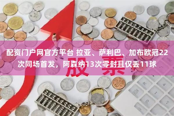 配资门户网官方平台 拉亚、萨利巴、加布欧冠22次同场首发，阿森纳13次零封且仅丢11球